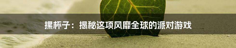 摞杯子：揭秘这项风靡全球的派对游戏