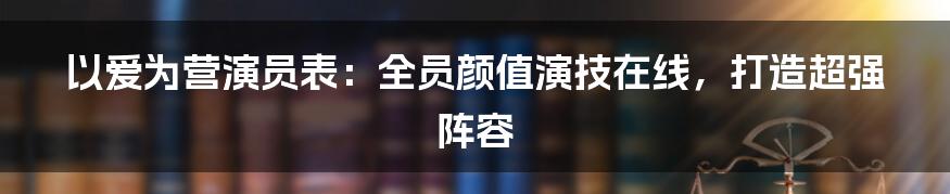 以爱为营演员表：全员颜值演技在线，打造超强阵容