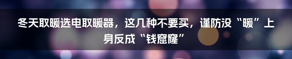 冬天取暖选电取暖器，这几种不要买，谨防没“暖”上身反成“钱窟窿”