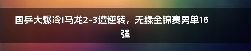 国乒大爆冷!马龙2-3遭逆转，无缘全锦赛男单16强