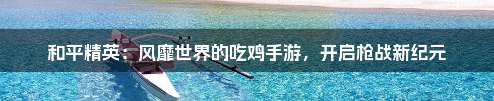 和平精英：风靡世界的吃鸡手游，开启枪战新纪元