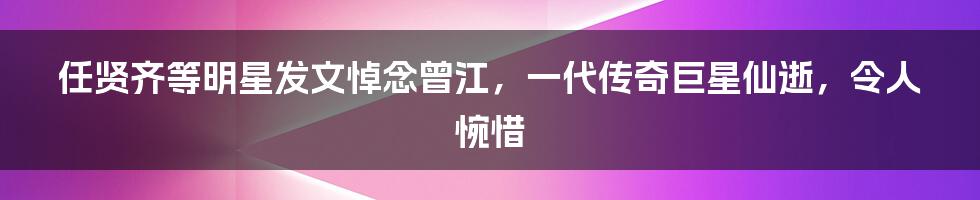 任贤齐等明星发文悼念曾江，一代传奇巨星仙逝，令人惋惜