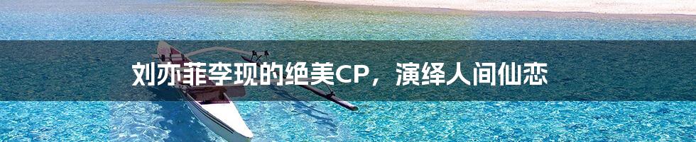 刘亦菲李现的绝美CP，演绎人间仙恋