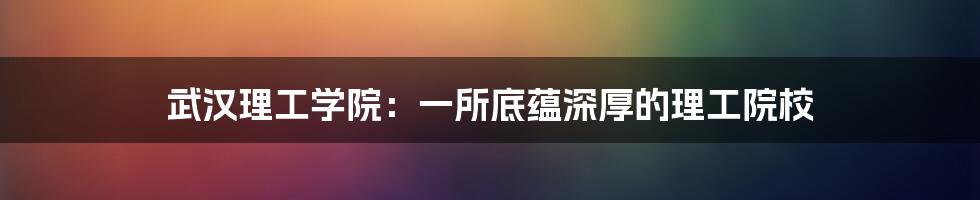 武汉理工学院：一所底蕴深厚的理工院校