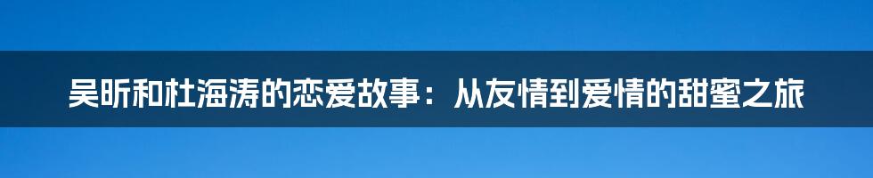 吴昕和杜海涛的恋爱故事：从友情到爱情的甜蜜之旅