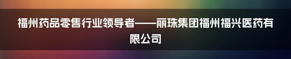 福州药品零售行业领导者——丽珠集团福州福兴医药有限公司