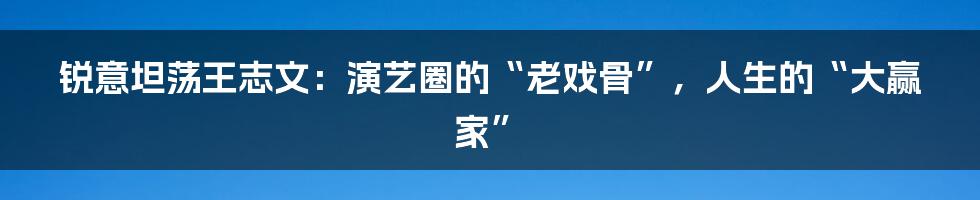 锐意坦荡王志文：演艺圈的“老戏骨”，人生的“大赢家”