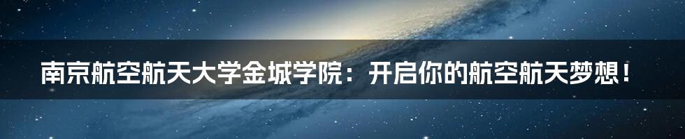 南京航空航天大学金城学院：开启你的航空航天梦想！