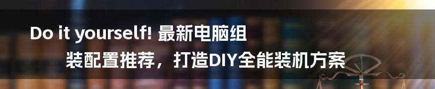 Do it yourself! 最新电脑组装配置推荐，打造DIY全能装机方案