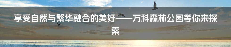 享受自然与繁华融合的美好——万科森林公园等你来探索