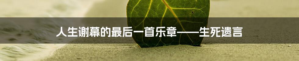 人生谢幕的最后一首乐章——生死遗言