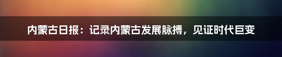 内蒙古日报：记录内蒙古发展脉搏，见证时代巨变