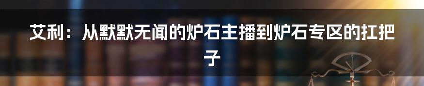 艾利：从默默无闻的炉石主播到炉石专区的扛把子