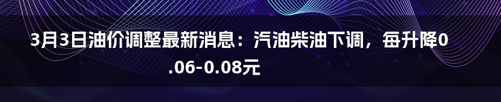 3月3日油价调整最新消息：汽油柴油下调，每升降0.06-0.08元