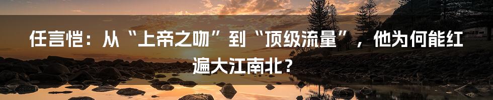 任言恺：从“上帝之吻”到“顶级流量”，他为何能红遍大江南北？