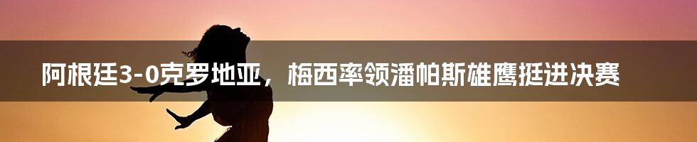 阿根廷3-0克罗地亚，梅西率领潘帕斯雄鹰挺进决赛