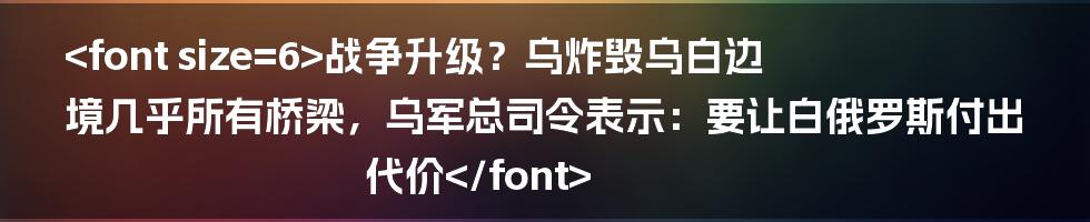 <font size=6>战争升级？乌炸毁乌白边境几乎所有桥梁，乌军总司令表示：要让白俄罗斯付出代价</font>