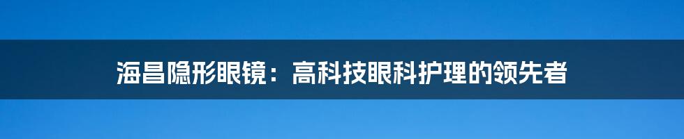 海昌隐形眼镜：高科技眼科护理的领先者