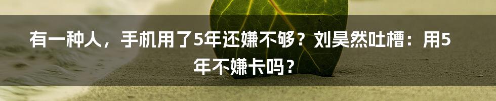 有一种人，手机用了5年还嫌不够？刘昊然吐槽：用5年不嫌卡吗？