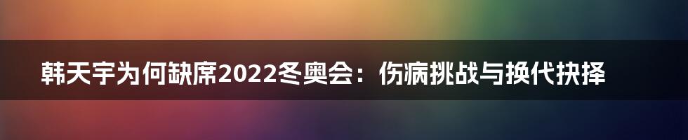 韩天宇为何缺席2022冬奥会：伤病挑战与换代抉择