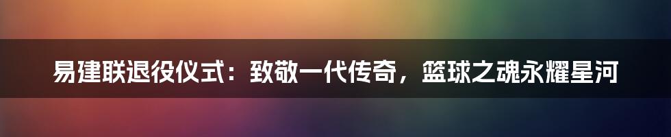 易建联退役仪式：致敬一代传奇，篮球之魂永耀星河