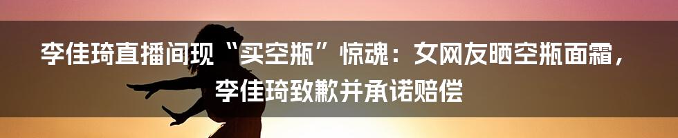 李佳琦直播间现“买空瓶”惊魂：女网友晒空瓶面霜，李佳琦致歉并承诺赔偿