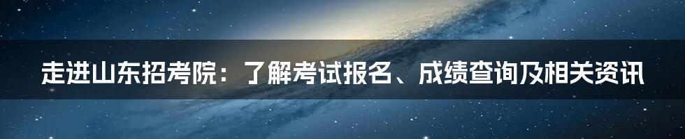 走进山东招考院：了解考试报名、成绩查询及相关资讯