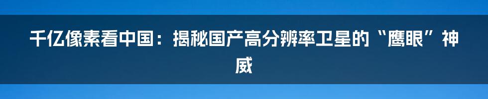 千亿像素看中国：揭秘国产高分辨率卫星的“鹰眼”神威