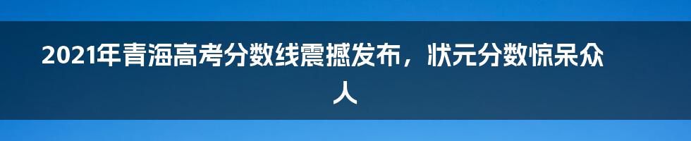 2021年青海高考分数线震撼发布，状元分数惊呆众人