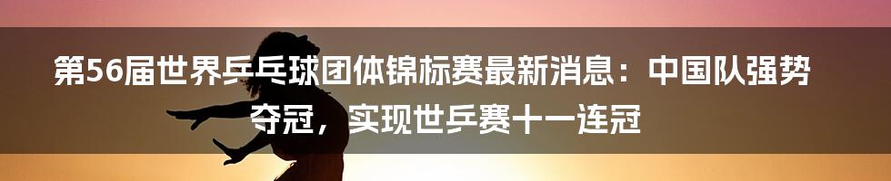 第56届世界乒乓球团体锦标赛最新消息：中国队强势夺冠，实现世乒赛十一连冠