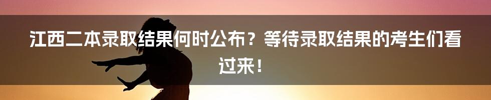 江西二本录取结果何时公布？等待录取结果的考生们看过来！