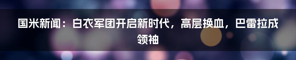 国米新闻：白衣军团开启新时代，高层换血，巴雷拉成领袖