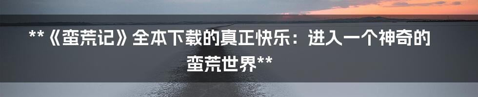 **《蛮荒记》全本下载的真正快乐：进入一个神奇的蛮荒世界**