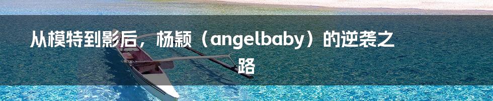 从模特到影后，杨颖（angelbaby）的逆袭之路