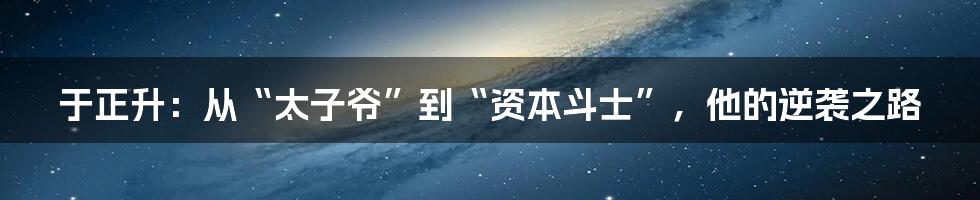 于正升：从“太子爷”到“资本斗士”，他的逆袭之路