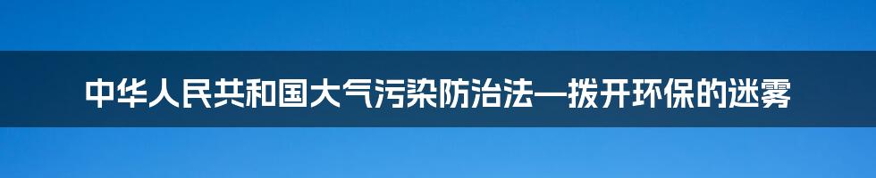 中华人民共和国大气污染防治法—拨开环保的迷雾