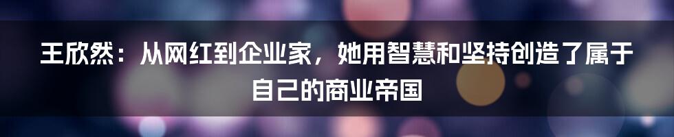 王欣然：从网红到企业家，她用智慧和坚持创造了属于自己的商业帝国