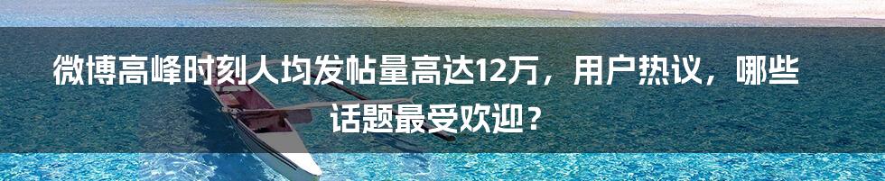 微博高峰时刻人均发帖量高达12万，用户热议，哪些话题最受欢迎？