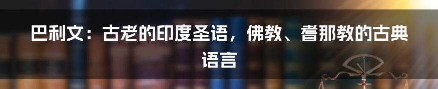 巴利文：古老的印度圣语，佛教、耆那教的古典语言