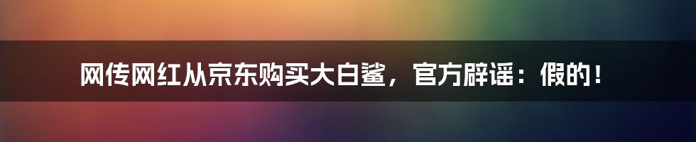 网传网红从京东购买大白鲨，官方辟谣：假的！