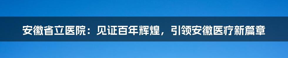 安徽省立医院：见证百年辉煌，引领安徽医疗新篇章