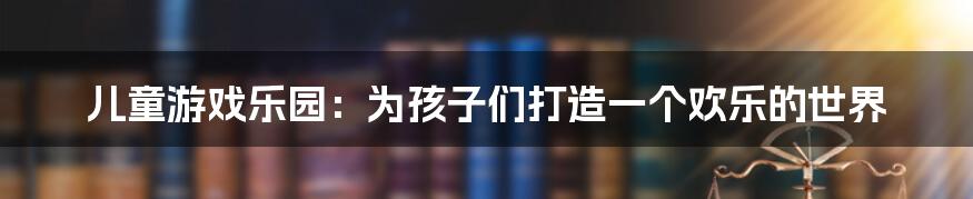 儿童游戏乐园：为孩子们打造一个欢乐的世界