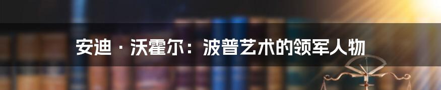 安迪·沃霍尔：波普艺术的领军人物