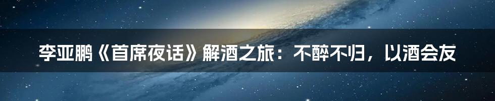 李亚鹏《首席夜话》解酒之旅：不醉不归，以酒会友