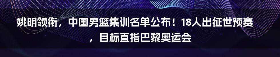 姚明领衔，中国男篮集训名单公布！18人出征世预赛，目标直指巴黎奥运会