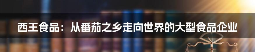 西王食品：从番茄之乡走向世界的大型食品企业