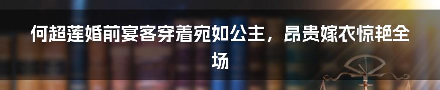 何超莲婚前宴客穿着宛如公主，昂贵嫁衣惊艳全场