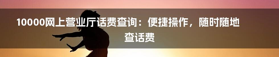 10000网上营业厅话费查询：便捷操作，随时随地查话费