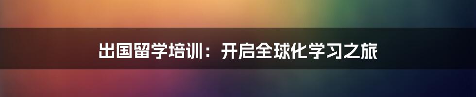 出国留学培训：开启全球化学习之旅