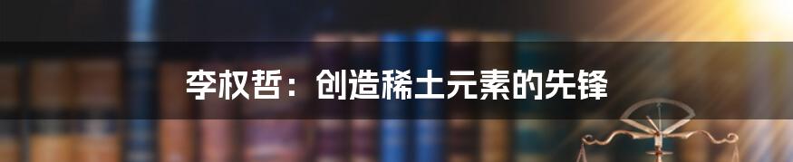 李权哲：创造稀土元素的先锋